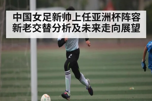 中国女足新帅上任亚洲杯阵容新老交替分析及未来走向展望