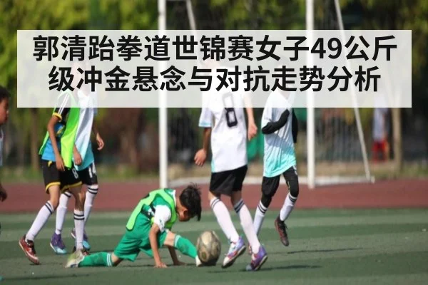 郭清跆拳道世锦赛女子49公斤级冲金悬念与对抗走势分析