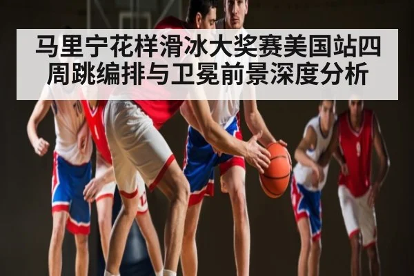 马里宁花样滑冰大奖赛美国站四周跳编排与卫冕前景深度分析