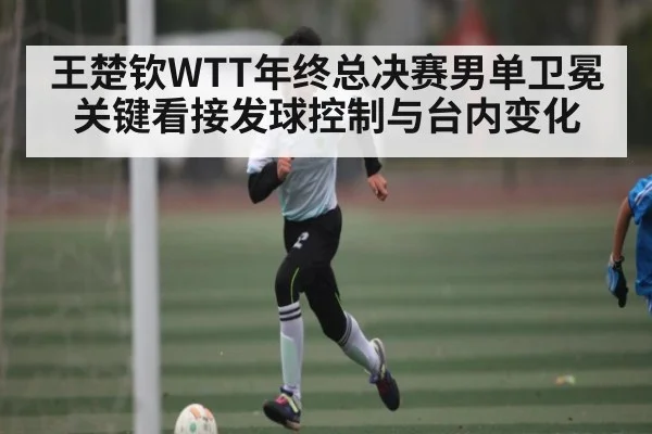 王楚钦WTT年终总决赛男单卫冕关键看接发球控制与台内变化